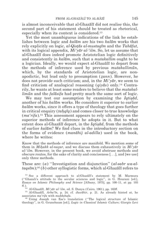 FROM AL-GHAZALI TO AL-RAZI
                                    z z        z z                            145
is almost inconceivable that al-Ghazalı did not realise this, the
                                        ¯ ¯
second part of his statement should be treated as rhetorical,
especially when its context is considered.13
   Yet the most unambiguous indications of the link he estab-
lishes between logic and kalam are his two kalam works that
                               ¯                       ¯
rely explicitly on logic, al-Qistas al-mustaqım and the Tahafut,
                                *¯             ¯             ¯
with its logical appendix, Mi‘yar al-‘ilm. So, let us assume that
                                 ¯
al-Ghazalı does indeed promote Aristotelian logic deﬁnitively
         ¯ ¯
and consistently in kalam, such that a mutakallim ought to be
                          ¯
a logician. Ideally, we would expect al-Ghazalı to depart from
                                                   ¯ ¯
the methods of inference used by previous mutakallimun,        ¯
which, by the standards of Aristotelian logic, are non-
apodictic, but lead only to presumption (zann). However, he
                                               *
does not provide such criticism; and, in the Mi‘yar, we seem to
                                                        ¯
ﬁnd criticism of analogical reasoning (qiyas) only.14 Contra-
                                                 ¯
rily, he wants at least some readers to believe that the mutakal-
limun and the falasifa had pretty much the same sort of logic.
    ¯              ¯
   We may test our assumption by examining the Iqtisad,      *¯
another of his kalam works. He considers it superior to earlier
                    ¯
kalam works, since it o#ers a type of theology that goes further
    ¯
in critical enquiry (tahqıq) and comes closer to true knowledge
                        * ¯
(ma‘rifa).15 This assessment appears to rely ultimately on the
superior methods of inference he adopts in it. But to what
extent does al-Ghazalı depart, in the Iqtisad, from the methods
                      ¯ ¯                   *¯
of earlier kalam? We ﬁnd clues in the introductory section on
               ¯
the forms of evidence (manahij al-adilla) used in the book,
                               ¯
where he writes:
Know that the methods of inference are manifold. We mention some of
them in Mihakk al-nazar, and we discuss them exhaustively in Mi‘yar
           *           *                                                   ¯
al-‘ilm. However, in the present book, we avoid abstruse methods and
obscure routes, for the sake of clarity and conciseness [. . .], and [we use]
only three methods.
These are: (a) ‘‘Investigation and disjunction’’ (al-sabr wa-al-
taqsım);16 (b) other syllogistic forms, which al-Ghazalı refers to
    ¯                                                ¯ ¯
   13
      See a di#erent approach to al-Ghazalı’s statement by M. Marmura
                                                ¯ ¯
(‘‘Ghazali’s attitude to the secular sciences and logic’’, in G. Hourani [ed.],
Essays on Islamic Philosophy and Science [Albany, 1975], pp. 100–11, at pp. 103
#.).
   14
      Al-Ghazalı, Mi‘yar al-‘ilm, ed. S. Dunya (Cairo, 1961), pp. 165#.
              ¯ ¯     ¯
   15
      Al-Ghazalı, Arba‘ın, p. 24; cf. Jawahir, p. 21. As already hinted at, he
              ¯ ¯       ¯                   ¯
associates ma‘rifa with mukashafa.
                              ¯
   16
      Using Joseph van Ess’s translation (‘‘The logical structure of Islamic
theology’’, in G. Grunebaum [ed.], Logic in Classical Islamic Culture; Giorgio Levi
 