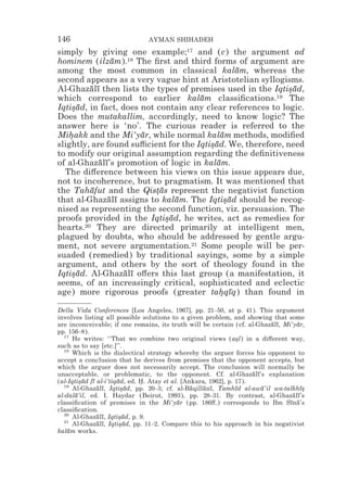 146                             AYMAN SHIHADEH
simply by giving one example;17 and (c) the argument ad
hominem (ilzam).18 The ﬁrst and third forms of argument are
                ¯
among the most common in classical kalam, whereas the
                                                 ¯
second appears as a very vague hint at Aristotelian syllogisms.
Al-Ghazalı then lists the types of premises used in the Iqtisad,
         ¯ ¯                                                 *¯
which correspond to earlier kalam classiﬁcations.19 The
                                      ¯
Iqtisad, in fact, does not contain any clear references to logic.
    *¯
Does the mutakallim, accordingly, need to know logic? The
answer here is ‘no’. The curious reader is referred to the
Mihakk and the Mi‘yar, while normal kalam methods, modiﬁed
   *                   ¯                     ¯
slightly, are found su$cient for the Iqtisad. We, therefore, need
                                         *¯
to modify our original assumption regarding the deﬁnitiveness
of al-Ghazalı’s promotion of logic in kalam.
            ¯ ¯                            ¯
  The di#erence between his views on this issue appears due,
not to incoherence, but to pragmatism. It was mentioned that
the Tahafut and the Qistas represent the negativist function
         ¯                 *¯
that al-Ghazalı assigns to kalam. The Iqtisad should be recog-
               ¯ ¯               ¯            *¯
nised as representing the second function, viz. persuasion. The
proofs provided in the Iqtisad, he writes, act as remedies for
                              *¯
hearts.20 They are directed primarily at intelligent men,
plagued by doubts, who should be addressed by gentle argu-
ment, not severe argumentation.21 Some people will be per-
suaded (remedied) by traditional sayings, some by a simple
argument, and others by the sort of theology found in the
Iqtisad. Al-Ghazalı o#ers this last group (a manifestation, it
    *¯             ¯ ¯
seems, of an increasingly critical, sophisticated and eclectic
age) more rigorous proofs (greater tahqıq) than found in
                                            * ¯

Della Vida Conferences [Los Angeles, 1967], pp. 21–50, at p. 41). This argument
involves listing all possible solutions to a given problem, and showing that some
are inconceivable; if one remains, its truth will be certain (cf. al-Ghazalı, Mi‘yar,
                                                                            ¯ ¯    ¯
pp. 156–8).
  17
      He writes: ‘‘That we combine two original views (asl) in a di#erent way,
                                                                 *
such as to say [etc.]’’.
  18
      Which is the dialectical strategy whereby the arguer forces his opponent to
accept a conclusion that he derives from premises that the opponent accepts, but
which the arguer does not necessarily accept. The conclusion will normally be
unacceptable, or problematic, to the opponent. Cf. al-Ghazalı’s explanation
                                                                      ¯ ¯
(al-Iqtisad fı al-i‘tiqad, ed. H. Atay et al. [Ankara, 1962], p. 17).
         *¯ ¯          ¯       *
  19
      Al-Ghazalı, Iqtisad, pp. 20–3; cf. al-Baqillanı, Tamhıd al-awa’il wa-talkhı*
               ¯ ¯       *¯                      ¯   ¯ ¯         ¯        ¯          ¯s
al-dala’il, ed. I. Haydar (Beirut, 1993), pp. 28–31. By contrast, al-Ghazalı’s
       ¯                                                                         ¯ ¯
classiﬁcation of premises in the Mi‘yar (pp. 186#.) corresponds to Ibn Sına’s
                                            ¯                                   ¯ ¯
classiﬁcation.
  20
      Al-Ghazalı, Iqtisad, p. 9.
               ¯ ¯     *¯
  21
      Al-Ghazalı, Iqtisad, pp. 11–2. Compare this to his approach in his negativist
               ¯ ¯      *¯
kalam works.
    ¯
 