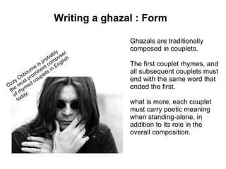 Writing a ghazal : Form

                                    Ghazals are traditionally
                         ly r
                                    composed in couplets.
                     bab ose
                  pro mp lish
              e is t co Eng         The first couplet rhymes, and
           urn inen s in            all subsequent couplets must
        bo rom plet
   y  Os t p ou                     end with the same word that
 zz mos ed c
O e     m
 th rhy .
                                    ended the first.
   of day
     to
                                    what is more, each couplet
                                    must carry poetic meaning
                                    when standing-alone, in
                                    addition to its role in the
                                    overall composition.
 