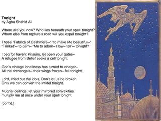 Tonight
by Agha Shahid Ali

Where are you now? Who lies beneath your spell tonight?
Whom else from rapture’s road will you expel tonight?

Those “Fabrics of Cashmere--“ ”to make Me beautiful--“
“Trinket”-- to gem– “Me to adorn– How– tell”-- tonight?

I beg for haven: Prisons, let open your gates–
A refugee from Belief seeks a cell tonight.

God’s vintage loneliness has turned to vinegar–
All the archangels– their wings frozen– fell tonight.

Lord, cried out the idols, Don’t let us be broken
Only we can convert the infidel tonight.

Mughal ceilings, let your mirrored convexities
multiply me at once under your spell tonight.

[cont'd.]
 