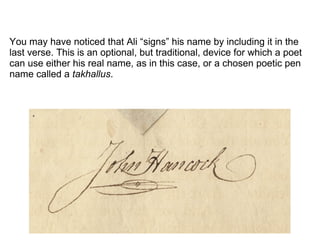 You may have noticed that Ali “signs” his name by including it in the
last verse. This is an optional, but traditional, device for which a poet
can use either his real name, as in this case, or a chosen poetic pen
name called a takhallus.
 