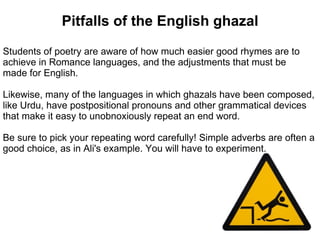 Pitfalls of the English ghazal
Students of poetry are aware of how much easier good rhymes are to
achieve in Romance languages, and the adjustments that must be
made for English.

Likewise, many of the languages in which ghazals have been composed,
like Urdu, have postpositional pronouns and other grammatical devices
that make it easy to unobnoxiously repeat an end word.

Be sure to pick your repeating word carefully! Simple adverbs are often a
good choice, as in Ali's example. You will have to experiment.
 