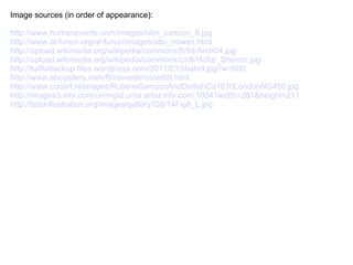 Image sources (in order of appearance):

http://www.humanevents.com/images/islm_cartoon_8.jpg
http://www.al-funun.org/al-funun/images/abu_nuwas.html
http://upload.wikimedia.org/wikipedia/commons/5/5d/Andr04.jpg
http://upload.wikimedia.org/wikipedia/commons/c/c6/Hofizi_Sherozi.jpg
http://kafilabackup.files.wordpress.com/2011/01/shahid.jpg?w=600
http://www.abcgallery.com/R/rossetti/rossetti8.html
http://www.codart.nl/images/RubensSamsonAndDelilahCa1610LondonNG450.jpg
http://images3.mtv.com/uri/mgid:uma:artist:mtv.com:1004?width=281&height=211
http://bookillustration.org/images/gallery108/14Fig8_L.jpg
 