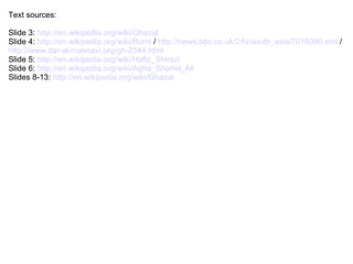 Text sources:

Slide 3: http://en.wikipedia.org/wiki/Ghazal
Slide 4: http://en.wikipedia.org/wiki/Rumi / http://news.bbc.co.uk/2/hi/south_asia/7016090.stm /
http://www.dar-al-masnavi.org/gh-2344.html
Slide 5: http://en.wikipedia.org/wiki/Hafiz_Shirazi
Slide 6: http://en.wikipedia.org/wiki/Agha_Shahid_Ali
Slides 8-13: http://en.wikipedia.org/wiki/Ghazal
 