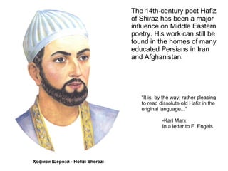 The 14th-century poet Hafiz
of Shiraz has been a major
influence on Middle Eastern
poetry. His work can still be
found in the homes of many
educated Persians in Iran
and Afghanistan.




   “It is, by the way, rather pleasing
   to read dissolute old Hafiz in the
   original language...”

            -Karl Marx
            In a letter to F. Engels
 