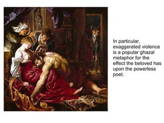 In particular,
exaggerated violence
is a popular ghazal
metaphor for the
effect the beloved has
upon the powerless
poet.
 