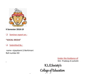K.L.E.Society’s
College of Education
II Semester 2018-19
 Seminar report on :
“SOCIAL MEDIA”
 Submitted By :
name- vijayalaxmi.S.Nerkimani
Roll number 83
Under the Guidance of
Shri Pradeep A Lxshetti
 