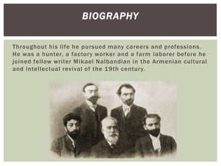 Throughout his life he pursued many careers and professions.
He was a hunter, a factory worker and a farm laborer before he
joined fellow writer Mikael Nalbandian in the Armenian cultural
and intellectual revival of the 19th century.
BIOGRAPHY
 