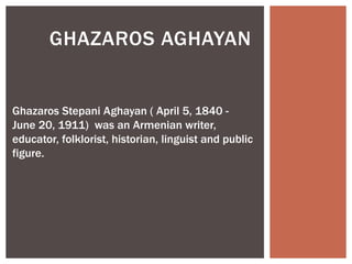 GHAZAROS AGHAYAN
Ghazaros Stepani Aghayan ( April 5, 1840 -
June 20, 1911) was an Armenian writer,
educator, folklorist, historian, linguist and public
figure.
 