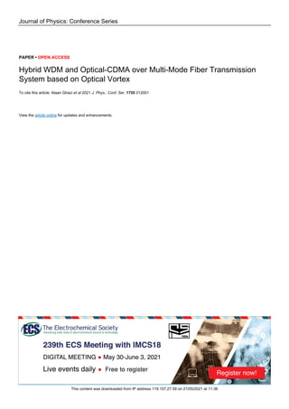 Journal of Physics: Conference Series
PAPER • OPEN ACCESS
Hybrid WDM and Optical-CDMA over Multi-Mode Fiber Transmission
System based on Optical Vortex
To cite this article: Alaan Ghazi et al 2021 J. Phys.: Conf. Ser. 1755 012001
View the article online for updates and enhancements.
This content was downloaded from IP address 119.157.27.59 on 21/05/2021 at 11:36
 