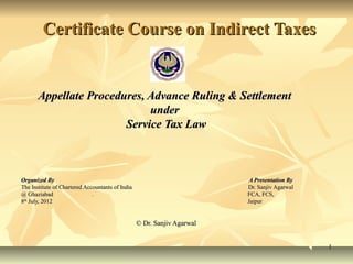 Certificate Course on Indirect Taxes


       Appellate Procedures, Advance Ruling & Settlement
                             under
                        Service Tax Law



Organized By                                                              A Presentation By
The Institute of Chartered Accountants of India                          Dr. Sanjiv Agarwal
@ Ghaziabad                   .                                          FCA, FCS,
8th July, 2012                                                           Jaipur


                                                  © Dr. Sanjiv Agarwal


                                                                                              1
 