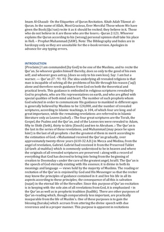 Imam Al-Ghazali- On the Etiquettes of Quran Recitation. Kitab Adab Tilawat al-
Quran. In the name of Allah, Most Gracious, Ever Merciful Those whom We have
given the Book (Qu’ran) recite it as it should be recited; they believe in it. Those
who do not believe in it are those who are the losers.- Quran 2:121. Whoever
explains the Quran according to his (wrong) personal opinion shall take his place
in Hell. – Prophet Muhammad (SAW). Note: The Bibliography and Index are in
hardcopy only as they are unsuitable for the e-book version. Apologies in
advance for any typing errors.
INTRODUCTION
[Proclaim:] I am commanded [by God] to be one of the Muslims, and to recite the
Qur'an. So whoever guides himself thereby, does so only to the good of his own
self; and whoever goes astray, [does so only to his own loss]. Say: I am but a
warner. — Qur'an 27 : 91 -92 .The idea underlying all revealed religions is that
man is incapable of solving all the problems of his life through his reason ('aql)
alone and therefore needs guidance from God on both the theoretical and
practical levels. This guidance is embodied in religious scriptures revealed by
God to prophets, who are His representatives on earth, and who are gifted with
special qualities of both mind and heart. The number of such prophets whom
God selected in order to communicate His guidance to mankind in different ages
is generally believed by Muslims to be 124,000, and the number of revealed
scriptures, according to Islamic teachings, is 104, of which four are long and of
great importance, while the remaining revelations are referred to in Islamic
literature only as Leaves (suhuf). 1 The four great scriptures are the Torah, the
Gospel, the Psalms and the Qur'an, and of the Leaves ten were revealed to Adam,
fifty to Shith (Seth), thirty to Idris (Enoch) and ten to Abraham. 2 The Qur'an is
the last in the series of these revelations, and Muhammad (may peace be upon
him!) is the last of all prophets 3 but the greatest of them in merit according to
the estimation of God. 4 Muhammad received the Qur'an gradually, over
approximately twenty-three years (610-32 A.D.) in Mecca and Medina, from the
angel of revelation, Gabriel. Gabriel had received it from the Preserved Tablet
(al-lawh al-mahfuz) which is commonly understood to be in heaven and where
the originals of all revealed scriptures are preserved 5 along with a record of
everything that God has decreed to bring into being from the beginning of
creation to Doomsday 6 under the care of the greatest angel, Israfil. The Qur'an is
the speech of God eternally existing with His essence; it is divine in both its
meanings and language — views held by the majority of Muslims. The reading or
recitation of the Qur'an is enjoined by God and His Messenger so that the reciter
may know the principles of guidance contained in it and live his life in all its
aspects according to these principles; the consequence of all this is salvation
(najat) in the eternal life of the Hereafter. Since this purpose of Qur'an-recitation
is in keeping with the sole aim of all revelations from God, it is emphasized 7 in
the Qur'an as well as in prophetic tradition (hadlth). There are other purposes of
Qur'an-reading which, though comparatively less important, are practically
inseparable from the life of Muslim's. One of these purposes is to gain the
blessing (baraka) which accrues from uttering the divine speech with due
reverence and in a proper manner. This purpose is apparent in recitations
 