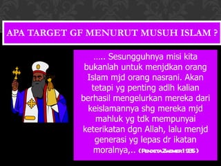 APA TARGET GF MENURUT MUSUH ISLAM ? … .. Sesungguhnya misi kita bukanlah untuk menjdkan orang Islam mjd orang nasrani. Akan tetapi yg penting adlh kalian berhasil mengelurkan mereka dari keislamannya shg mereka mjd mahluk yg tdk mempunyai keterikatan dgn Allah, lalu menjd generasi yg lepas dr ikatan moralnya,..  ( Pendeta Zwemer 1935 ) 