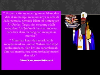 “  Percuma kita memerangi umat Islam, dan tidak akan mampu menguasainya selama di dada pemuda-pemuda Islam ini bertengger Al-Qur’an. Tugas kita sekarang adalh mencabut Al-Qur’an di hati-hati mereka, baru kita akan menang dan menguasai mereka.” “  Minuman keras dan musik lebih menghancurkan ummat Muhammad drpd seribu meriam, oleh krn itu, tanamkanlah dlm hati mereka rasa cinta terhadap materi dan seks “  ( Gleed Stones, mantan PM Inggris ) 
