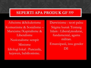 Atheisme &Sekulerisme Komunisme & Sosialisme –Marxisme/Kapitalisme & Liberalisme Nasionalisme sempit Mistisme Idiologi lokal : Pancasila, kejawen, babilionisme. Darwinisme : teori palsu Stigma buruk Tentang Islam : Liberal,moderat, fundamental, agama militan. Emansipasii, issu gender Dll  SEPERTI APA PRODUK GF ???  