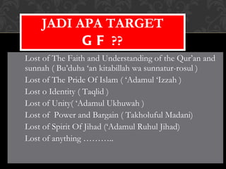 Lost of The Faith and Understanding of the Qur’an and sunnah ( Bu’duha ‘an kitabillah wa sunnatur-rosul ) Lost of The Pride Of Islam ( ‘Adamul ‘Izzah ) Lost o Identity ( Taqlid ) Lost of Unity( ‘Adamul Ukhuwah ) Lost of  Power and Bargain ( Takholuful Madani) Lost of Spirit Of Jihad (‘Adamul Ruhul Jihad) Lost of anything ……….. JADI APA TARGET  GF  ?? 