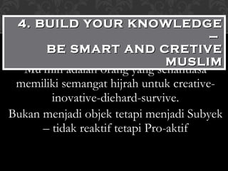Mu’min adalah orang yang senantiasa memiliki semangat hijrah untuk creative-inovative-diehard-survive. Bukan menjadi objek tetapi menjadi Subyek – tidak reaktif tetapi Pro-aktif 4. BUILD YOUR KNOWLEDGE –  BE SMART AND CRETIVE MUSLIM 