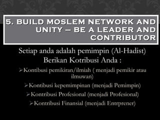 Setiap anda adalah pemimpin (Al-Hadist) Berikan Kotribusi Anda : Kontibusi pemikiran/ilmiah ( menjadi pemikir atau ilmuwan) Kontibusi kepemimpinan (menjadi Pemimpin) Kontribusi Profesional (menjadi Profesional) Kontribusi Finansial (menjadi Entrprener) 5. BUILD MOSLEM NETWORK AND UNITY – BE A LEADER AND CONTRIBUTOR 