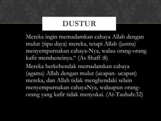 Mereka ingin memadamkan cahaya Allah dengan mulut (tipu daya) mereka, tetapi Allah (justru) menyempurnakan cahaya-Nya, walau orang-orang kafir membencinya.“ (As Shaff :8) Mereka berkehendak memadamkan cahaya (agama) Allah dengan mulut (ucapan- ucapan) mereka, dan Allah tidak menghendaki selain menyempurnakan cahayaNya, walaupun orang-orang yang kafir tidak menyukai. (At-Taubah:32) DUSTUR 