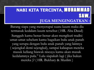 Barang siapa yang menyerupai suatu kaum maka dia termasuk kedalam kaum tersebut ( HR. Abu Daud) Sungguh kamu benar-benar akan mengikuti tradisi umat-umat sebelum kamu bagaikan bulu anak panah yang serupa dengan bulu anak panah yang lainnya ( sejengkal demi sejengkal), sampai kalaupun mereka masuk keliang biawak niscaya kamu akan masuk kedalamnya pula.” Lalu siapakah lagi ( jika bukan mereka )? ( HR. Bukhary & Muslim ) NABI KITA TERCINTA ,  MUHAMMAD SAW, JUGA MENGINGATKAN : 