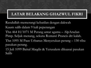 Rasulullah memerangi kebatilan dengan dakwah Kaum salib dalam 9 kali peperangan Thn 464 H/1071 M Perang antar agama – AlpArselan  Pimp. Seljuk menang, sekutu Romawi Prancis dtt kalah. Thn 1095 M Paus Urbanus Menyerukan perang – 150 ribu pasukan perang. 15 Juli 1099 Baitul Maqdis & Yerusalem dikuasai pasukan Salib LATAR BELAKANG GHAZWUL FIKRI 