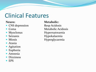 Clinical Features
Neuro: Metabolic:
 CNS depression Resp Acidosis
 Coma Metabolic Acidosis
 Myoclonus Hypernatreamia
 Seizures Hypokalaemia
 Miosis Hyperglycaemia
 Ataxia
 Agitation
 Euphoria
 Amnesia
 Dizziness
 EPS
 
