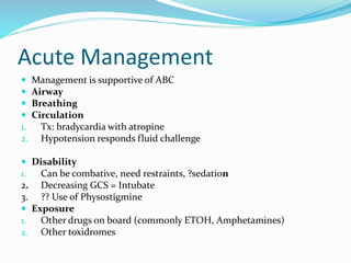 Acute Management
 Management is supportive of ABC
 Airway
 Breathing
 Circulation
1. Tx: bradycardia with atropine
2. Hypotension responds fluid challenge
 Disability
1. Can be combative, need restraints, ?sedation
2. Decreasing GCS = Intubate
3. ?? Use of Physostigmine
 Exposure
1. Other drugs on board (commonly ETOH, Amphetamines)
2. Other toxidromes
 