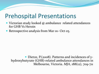 Prehospital Presentations
 Victorian study looked @ ambulance related attendances
for GHB Vs Heroin
 Retrospective analysis from Mar 01- Oct 05.
 Dietze, P.(2008). Patterns and incidences of y-
hydroxybutyrate (GHB)-related ambulance attendances in
Melbourne, Victoria. MJA, 188(12), 709-711
 
