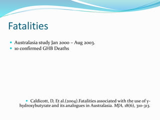 Fatalities
 Australasia study Jan 2000 – Aug 2003.
 10 confirmed GHB Deaths
 Caldicott, D, Et al.(2004).Fatalities associated with the use of y-
hydroxybutyrate and its analogues in Australasia. MJA, 18(6), 310-313.
 