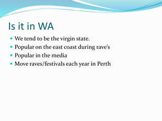 Is it in WA
 We tend to be the virgin state.
 Popular on the east coast during rave’s
 Popular in the media
 Move raves/festivals each year in Perth
 