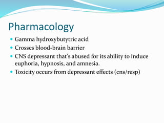 Pharmacology
 Gamma hydroxybutytric acid
 Crosses blood-brain barrier
 CNS depressant that's abused for its ability to induce
euphoria, hypnosis, and amnesia.
 Toxicity occurs from depressant effects (cns/resp)
 