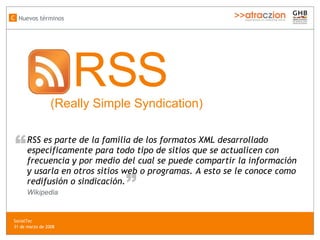 Nuevos términos C RSS  (Really Simple Syndication) SocialTec  31 de marzo de 2008 RSS es parte de la familia de los formatos XML desarrollado específicamente para todo tipo de sitios que se actualicen con frecuencia y por medio del cual se puede compartir la información y usarla en otros sitios web o programas. A esto se le conoce como redifusión o sindicación. “ “ Wikipedia 