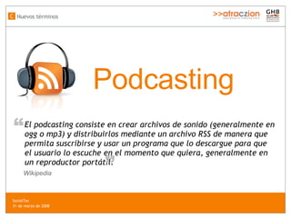 Podcasting El podcasting consiste en crear archivos de sonido (generalmente en ogg o mp3) y distribuirlos mediante un archivo RSS de manera que permita suscribirse y usar un programa que lo descargue para que el usuario lo escuche en el momento que quiera, generalmente en un reproductor portátil. “ “ Wikipedia Nuevos términos C SocialTec  31 de marzo de 2008 