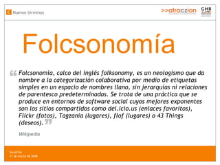 Folcsonom ía Folcsonomía, calco del inglés folksonomy, es un neologismo que da nombre a la categorización colaborativa por medio de etiquetas simples en un espacio de nombres llano, sin jerarquías ni relaciones de parentesco predeterminadas. Se trata de una práctica que se produce en entornos de software social cuyos mejores exponentes son los sitios compartidos como del.icio.us (enlaces favoritos), Flickr (fotos), Tagzania (lugares), flof (lugares) o 43 Things (deseos). “ “ Wikipedia Nuevos términos C SocialTec  31 de marzo de 2008 