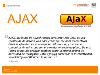 AJAX AJAX, acrónimo de Asynchronous JavaScript And XML, es una técnica de desarrollo web para crear aplicaciones interactivas. Éstas se ejecutan en el navegador del usuario, y mantiene comunicación asíncrona con el servidor en segundo plano. De esta forma es posible realizar cambios sobre la misma página sin necesidad de recargarla. Esto significa aumentar la interactividad, velocidad y usabilidad en la misma. “ “ Wikipedia Nuevos términos C SocialTec  31 de marzo de 2008 