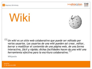 Wiki Un wiki es un sitio web colaborativo que puede ser editado por varios usuarios. Los usuarios de una wiki pueden así crear, editar, borrar o modificar el contenido de una página web, de una forma interactiva, fácil y rápida; dichas facilidades hacen de una wiki una herramienta efectiva para la escritura colaborativa. “ “ Wikipedia Nuevos términos C SocialTec  31 de marzo de 2008 
