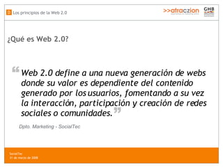 ¿Qué es Web 2.0?   Web 2.0 define a una nueva generación de webs  donde su valor es dependiente del contenido  generado por los usuarios, fomentando a su vez  la interacción, participación y creación de redes  sociales o comunidades .  “ “ Dpto. Marketing - SocialTec Los principios de la Web 2.0 D SocialTec  31 de marzo de 2008 