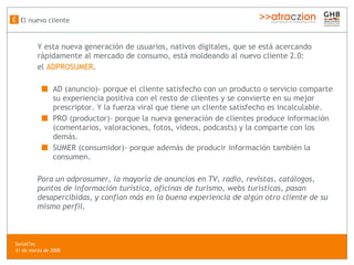 Y esta nueva generación de usuarios, nativos digitales, que se está acercando rápidamente al mercado de consumo, está moldeando al nuevo cliente 2.0:  el  ADPROSUMER . AD (anuncio)- porque el cliente satisfecho con un producto o servicio comparte su experiencia positiva con el resto de clientes y se convierte en su mejor prescriptor. Y la fuerza viral que tiene un cliente satisfecho es incalculable. PRO (productor)- porque la nueva generación de clientes produce información (comentarios, valoraciones, fotos, videos, podcasts) y la comparte con los demás. SUMER (consumidor)- porque además de producir información también la consumen. Para un adprosumer, la mayoría de anuncios en TV, radio, revistas, cat álogos, puntos de información turística, oficinas de turismo, webs turísticas,  pasan desapercibidas, y confían más en la buena experiencia de algún otro cliente de su mismo perfil. El nuevo cliente E SocialTec  31 de marzo de 2008 