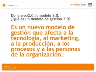 De la web2.0 al modelo 2.0.  ¿Qué es un modelo de gesti ón  2.0?   Es un nuevo modelo de gestión que afecta a la tecnología, al marketing, a la producci ón,  a los procesos y a las personas de la organización.   El modelo 2.0 F SocialTec  31 de marzo de 2008 
