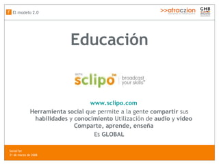 Educación www.sclipo.com Herramienta social  que permite a la gente  compartir  sus  habilidades  y  conocimiento  Utilización de  audio  y  video Comparte, aprende, enseña Es  GLOBAL El modelo 2.0 F SocialTec  31 de marzo de 2008 