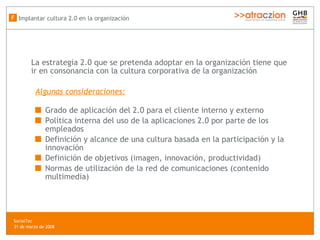 La estrategia 2.0 que se pretenda adoptar en la organización tiene que ir en consonancia con la cultura corporativa de la organización Algunas consideraciones: Grado de aplicación del 2.0 para el cliente interno y externo Política interna del uso de la aplicaciones 2.0 por parte de los empleados Definici ón y alcance de una cultura basada en la participación y la innovación Definición de objetivos (imagen, innovación, productividad) Normas de utilización de la red de comunicaciones (contenido multimedia)   Implantar cultura 2.0 en la organización F SocialTec  31 de marzo de 2008 