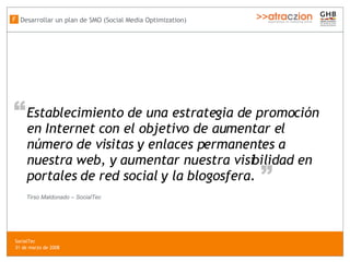 Establecimiento de una estrategia de promoción en Internet con el objetivo de aumentar el número de visitas y enlaces permanentes a nuestra web, y aumentar nuestra visibilidad en portales de red social y la blogosfera. “ “ Tirso Maldonado – SocialTec Desarrollar un plan de SMO (Social Media Optimization) F SocialTec  31 de marzo de 2008 