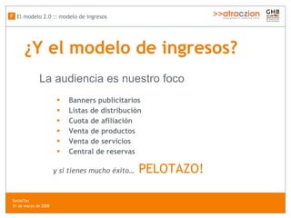 ¿Y el modelo de ingresos? Banners publicitarios Listas de distribución Cuota de afiliación Venta de productos Venta de servicios Central de reservas y si tienes mucho éxito…   PELOTAZO!   La audiencia es nuestro foco El modelo 2.0 :: modelo de ingresos F SocialTec  31 de marzo de 2008 