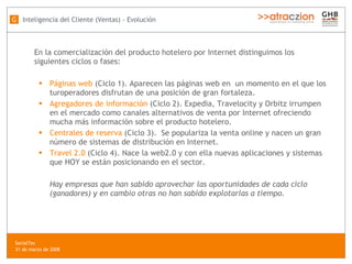 En la comercialización del producto hotelero por Internet distinguimos los siguientes ciclos o fases:  Páginas web  (Ciclo 1). Aparecen las páginas web en  un momento en el que los turoperadores disfrutan de una posición de gran fortaleza. Agregadores de información  (Ciclo 2). Expedia, Travelocity y Orbitz irrumpen en el mercado como canales alternativos de venta por Internet ofreciendo mucha más información sobre el producto hotelero. Centrales de reserva  (Ciclo 3).  Se populariza la venta online y nacen un gran número de sistemas de distribución en Internet. Travel 2.0  (Ciclo 4). Nace la web2.0 y con ella nuevas aplicaciones y sistemas que HOY se están posicionando en el sector. Hay empresas que han sabido aprovechar las oportunidades de cada ciclo (ganadores) y en cambio otras no han sabido explotarlas a tiempo. Inteligencia del Cliente (Ventas) - Evolución G SocialTec  31 de marzo de 2008 