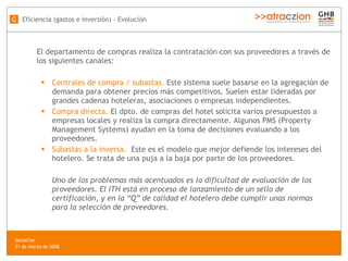 El departamento de compras realiza la contratación con sus proveedores a través de los siguientes canales:  Centrales de compra / subastas.  Este sistema suele basarse en la agregación de demanda para obtener precios más competitivos. Suelen estar lideradas por grandes cadenas hoteleras, asociaciones o empresas independientes. Compra directa.  El dpto. de compras del hotel solicita varios presupuestos a empresas locales y realiza la compra directamente. Algunos PMS (Property Management Systems) ayudan en la toma de decisiones evaluando a los proveedores. Subastas a la inversa.   Este es el modelo que mejor defiende los intereses del hotelero. Se trata de una puja a la baja por parte de los proveedores. Uno de los problemas más acentuados es la dificultad de evaluación de los proveedores. El ITH está en proceso de lanzamiento de un sello de certificación, y en la “Q” de calidad el hotelero debe cumplir unas normas para la selección de proveedores. Eficiencia (gastos e inversión) - Evolución G SocialTec  31 de marzo de 2008 