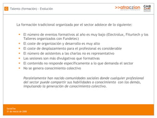 La formación tradicional organizada por el sector adolece de lo siguiente:  El número de eventos formativos al año es muy bajo (Electrolux, Fiturtech y los Talleres organizados con Fundetec) El coste de organización y desarrollo es muy alto El coste de desplazamiento para el profesional es considerable El número de asistentes a las charlas no es representativo Las sesiones son más divulgativas que formativas El contenido no responde específicamente a lo que demanda el sector No se genera conocimiento colectivo Paralelamente han nacido comunidades sociales donde cualquier profesional del sector puede compartir sus habilidades o conocimiento  con los demás, impulsando la generación de conocimiento colectivo. Talento (formación) - Evolución G SocialTec  31 de marzo de 2008 