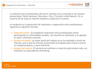 La relación entre profesionales del sector siempre se ha centrado en los eventos presenciales (Taller Nacional, Electrolux, Fitur, Fiturtech y Red Hotech). En la mayoría de los casos la relación empieza y acaba con el evento.  La tendencia es la generación de relaciones y cooperación entre profesionales siguiendo la siguiente fórmula: Antes del evento.  Se establecen relaciones entre profesionales online participando en comunidades sociales. Los usuarios se relacionan y se agrupan en base a intereses comunes. Durante el evento.  La mayor parte del trabajo ya se ha realizado a través de Internet, por lo que los eventos presenciales se emplean para iniciar/concluir un trabajo/proyecto, y para divertirse. Después del evento.  El contacto se mantiene a través de aplicaciones web y se multiplica la capacidad de networking. Cooperación (relaciones) - Evolución G SocialTec  31 de marzo de 2008 