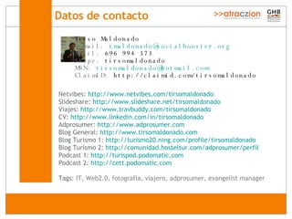 Datos de contacto   Netvibes:  http://www.netvibes.com/tirsomaldonado Slideshare:  http://www.slideshare.net/tirsomaldonado Viajes:  http : //www . travbuddy . com/tirsomaldonado CV:  http : //www . linkedin . com/in/tirsomaldonado Adprosumer:  http : //www . adprosumer . com Blog General:  http : //www . tirsomaldonado . com Blog Turismo 1:  http ://turismo20. ning . com/profile/tirsomaldonado Blog Turismo 2:  http ://comunidad. hosteltur . com/adprosumer/perfil Podcast 1:  http : //turispod . podomatic . com Podcast 2:  http : //cett . podomatic .com Tags:  IT, Web2.0, fotografía, viajero, adprosumer, evangelist manager Tirso Maldonado E-mail:   [email_address] M óvil :  696 994 373 Skype:  tirsomaldonado MSN:   [email_address] ClaimID:  http://claimid.com/tirsomaldonado 