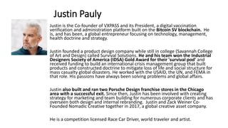 Justin Pauly
Justin is the Co-founder of VXPASS and its President, a digital vaccination
verification and administration platform built on the Bitcoin SV blockchain. He
is, and has been, a global entrepreneur focusing on technology, management,
health doctrine and strategy.
Justin founded a product design company while still in college (Savannah College
of Art and Design) called Survival Solutions. He and his team won the Industrial
Designers Society of America (IDSA) Gold Award for their 'survival pod' and
received funding to build an international crisis management group that built
products and constructed doctrine to mitigate loss of life and social structure for
mass casualty global disasters. He worked with the USAID, the UN, and FEMA in
that role. His passions have always been solving problems and global affairs.
Justin also built and ran two Porsche Design franchise stores in the Chicago
area with a successful exit. Since then, Justin has been involved with creating
strategy for marketing and team building for numerous corporate clients and has
overseen both design and internal rebranding. Justin and Zack Weiner Co-
Founded Nomadic Creative together in 2017, a global creative asset company.
He is a competition licensed Race Car Driver, world traveler and artist.
 