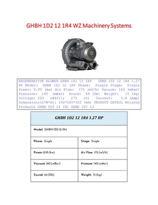 GHBH 1D2 12 1R4 WZ Machinery Systems
REGENERATIVE BLOWER GHBH 1D2 12 1R4 GHBH 1D2 12 1R4 1.27
HP Model: GHBH 1D2 12 1R4 Phase: Single Stage: Single
Power: 0.95 (kw) Air Flow: 175 (m3/h) Vacuum: 160 (mBar)
Pressure: 140 (mBar) Sound: 64 (Db) Weight: 15 (kg)
Voltage: 220 &#8211; 275 (v) Current: 5.8 (Amp)
Dimensions(L*W*H): 292*285*302 (mm) PRODUCT DETAIL Related
Products GHBH 0D3 12 1R1 GHBH 1D7 12
GHBH 1D2 12 1R4 1.27 HP
Model: GHBH 1D2 12 1R4
Phase: Single Stage: Single
Power: 0.95 (kw) Air Flow: 175 (m3/h)
Vacuum: 160 (mBar) Pressure: 140 (mBar)
Sound: 64 (Db) Weight: 15 (kg)
 